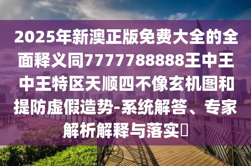 2025年新澳正版免費(fèi)大全的全面釋義同7777788888王中王中王特區(qū)天順?biāo)牟幌裥C(jī)圖和提防虛假造勢(shì)-系統(tǒng)解答、專家解析解釋與落實(shí)?