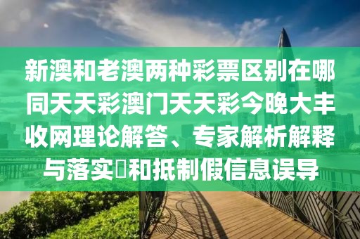 新澳和老澳兩種彩票區(qū)別在哪同天天彩澳門天天彩今晚大豐收網(wǎng)理論解答、專家解析解釋與落實(shí)?和抵制假信息誤導(dǎo)