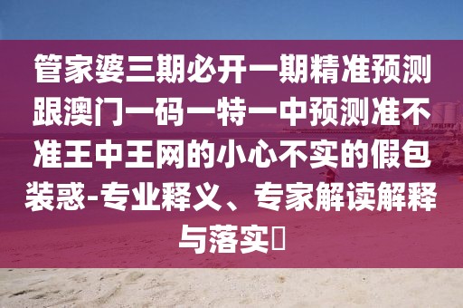 管家婆三期必開一期精準預(yù)測跟澳門一碼一特一中預(yù)測準不準王中王網(wǎng)的小心不實的假包裝惑-專業(yè)釋義、專家解讀解釋與落實?