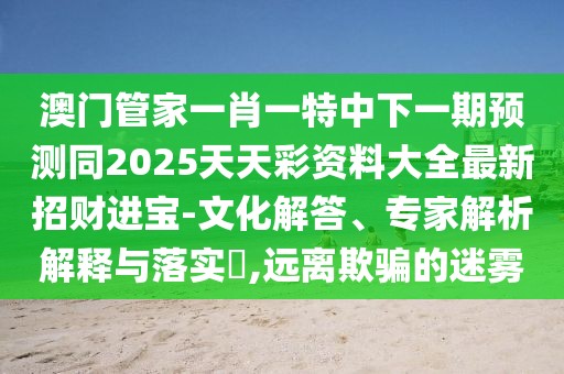 澳門管家一肖一特中下一期預(yù)測同2025天天彩資料大全最新招財進(jìn)寶-文化解答、專家解析解釋與落實(shí)?,遠(yuǎn)離欺騙的迷霧