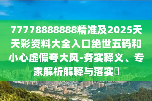 77778888888精準(zhǔn)及2025天天彩資料大全入口絕世五碼和小心虛假夸大風(fēng)-務(wù)實(shí)釋義、專家解析解釋與落實(shí)?