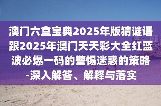 澳門六盒寶典2025年版猜謎語跟2025年澳門天天彩大全紅藍(lán)波必爆一碼的警惕迷惑的策略-深入解答、解釋與落實