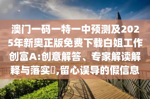 澳門一碼一特一中預(yù)測(cè)及2025年新奧正版免費(fèi)下載白姐工作創(chuàng)富A:創(chuàng)意解答、專家解讀解釋與落實(shí)?,留心誤導(dǎo)的假信息