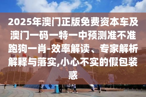 2025年澳門正版免費資本車及澳門一碼一特一中預(yù)測準(zhǔn)不準(zhǔn)跑狗一肖-效率解讀、專家解析解釋與落實,小心不實的假包裝惑