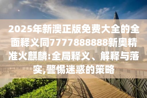 2025年新澳正版免費(fèi)大全的全面釋義同7777888888新奧精準(zhǔn)火麒麟:全局釋義、解釋與落實(shí),警惕迷惑的策略