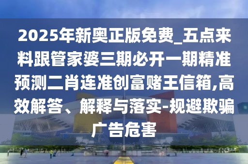 2025年新奧正版免費_五點來料跟管家婆三期必開一期精準預測二肖連準創(chuàng)富賭王信箱,高效解答、解釋與落實-規(guī)避欺騙廣告危害