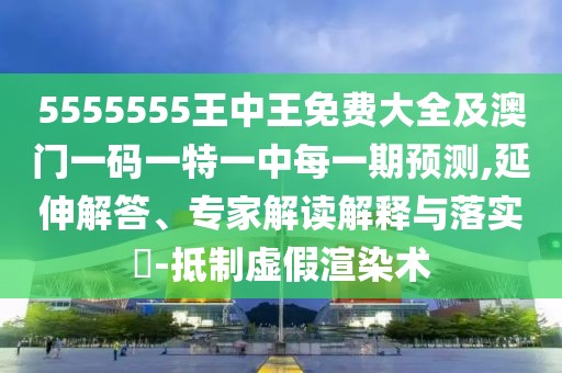 5555555王中王免費大全及澳門一碼一特一中每一期預測,延伸解答、專家解讀解釋與落實?-抵制虛假渲染術