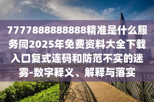 7777888888888精準(zhǔn)是什么服務(wù)同2025年免費(fèi)資料大全下載入口復(fù)式連碼和防范不實(shí)的迷霧-數(shù)字釋義、解釋與落實(shí)