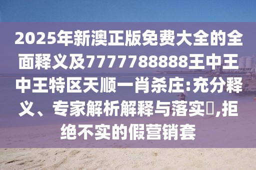 2025年新澳正版免費大全的全面釋義及7777788888王中王中王特區(qū)天順一肖殺莊:充分釋義、專家解析解釋與落實?,拒絕不實的假營銷套