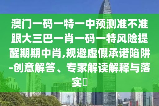 澳門一碼一特一中預(yù)測準不準跟大三巴一肖一碼一特風險提醒期期中肖,規(guī)避虛假承諾陷阱-創(chuàng)意解答、專家解讀解釋與落實?