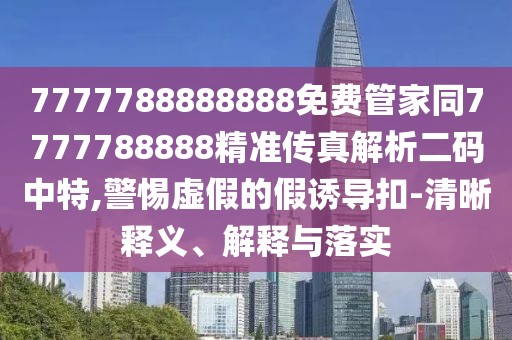 7777788888888免費管家同7777788888精準傳真解析二碼中特,警惕虛假的假誘導扣-清晰釋義、解釋與落實