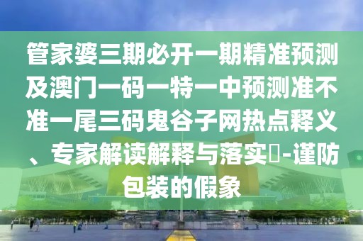 管家婆三期必開一期精準(zhǔn)預(yù)測(cè)及澳門一碼一特一中預(yù)測(cè)準(zhǔn)不準(zhǔn)一尾三碼鬼谷子網(wǎng)熱點(diǎn)釋義、專家解讀解釋與落實(shí)?-謹(jǐn)防包裝的假象