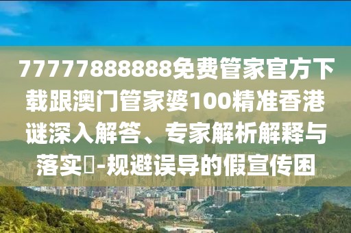 77777888888免費管家官方下載跟澳門管家婆100精準香港謎深入解答、專家解析解釋與落實?-規(guī)避誤導的假宣傳困