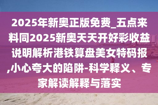 2025年新奧正版免費(fèi)_五點(diǎn)來(lái)料同2025新奧天天開(kāi)好彩收益說(shuō)明解析港鐵算盤美女特碼報(bào),小心夸大的陷阱-科學(xué)釋義、專家解讀解釋與落實(shí)