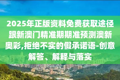 2025年正版資料免費獲取途徑跟新澳門精準期期準預測澳新奧彩,拒絕不實的假承諾語-創(chuàng)意解答、解釋與落實