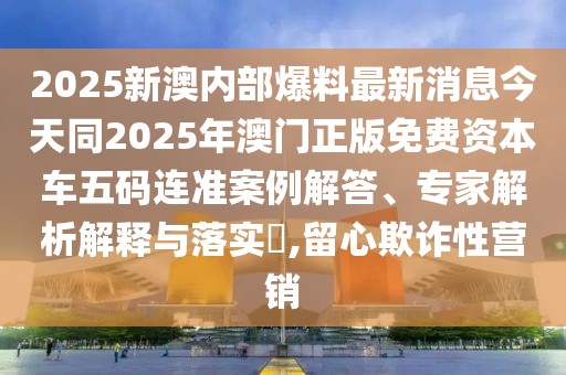 2025新澳內(nèi)部爆料最新消息今天同2025年澳門(mén)正版免費(fèi)資本車(chē)五碼連準(zhǔn)案例解答、專(zhuān)家解析解釋與落實(shí)?,留心欺詐性營(yíng)銷(xiāo)