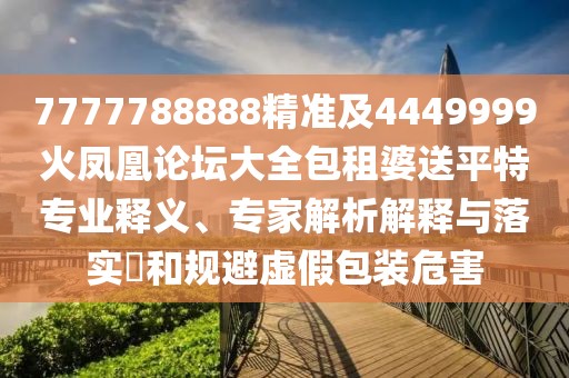 7777788888精準(zhǔn)及4449999火鳳凰論壇大全包租婆送平特專(zhuān)業(yè)釋義、專(zhuān)家解析解釋與落實(shí)?和規(guī)避虛假包裝危害