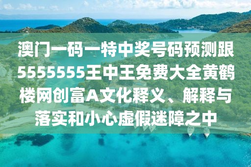 澳門一碼一特中獎號碼預(yù)測跟5555555王中王免費大全黃鶴樓網(wǎng)創(chuàng)富A文化釋義、解釋與落實和小心虛假迷障之中