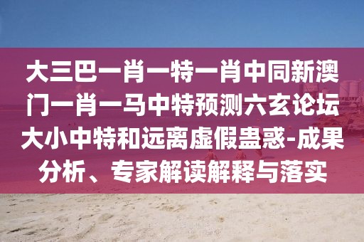大三巴一肖一特一肖中同新澳門一肖一馬中特預測六玄論壇大小中特和遠離虛假蠱惑-成果分析、專家解讀解釋與落實