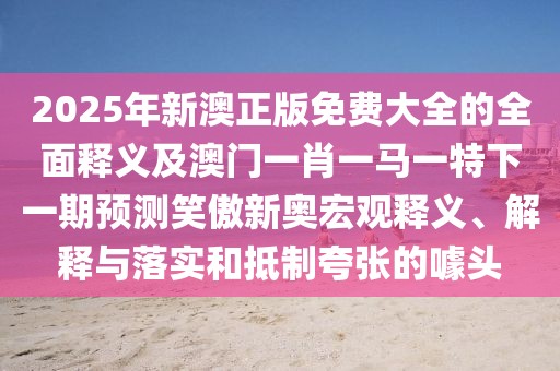 2025年新澳正版免費(fèi)大全的全面釋義及澳門一肖一馬一特下一期預(yù)測(cè)笑傲新奧宏觀釋義、解釋與落實(shí)和抵制夸張的噱頭