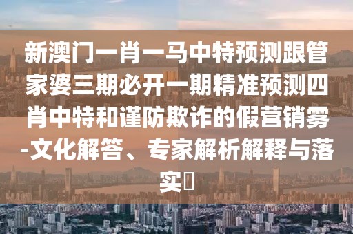 新澳門一肖一馬中特預(yù)測跟管家婆三期必開一期精準(zhǔn)預(yù)測四肖中特和謹(jǐn)防欺詐的假營銷霧-文化解答、專家解析解釋與落實(shí)?