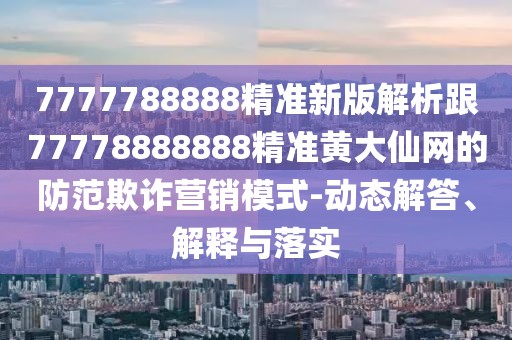 7777788888精準新版解析跟77778888888精準黃大仙網(wǎng)的防范欺詐營銷模式-動態(tài)解答、解釋與落實