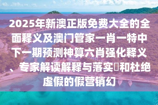 2025年新澳正版免費大全的全面釋義及澳門管家一肖一特中下一期預(yù)測神算六肖強化釋義、專家解讀解釋與落實?和杜絕虛假的假營銷幻