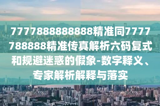 7777888888888精準(zhǔn)同7777788888精準(zhǔn)傳真解析六碼復(fù)式和規(guī)避迷惑的假象-數(shù)字釋義、專(zhuān)家解析解釋與落實(shí)