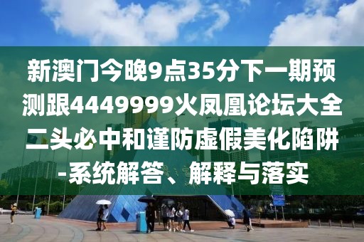 新澳門今晚9點(diǎn)35分下一期預(yù)測(cè)跟4449999火鳳凰論壇大全二頭必中和謹(jǐn)防虛假美化陷阱-系統(tǒng)解答、解釋與落實(shí)