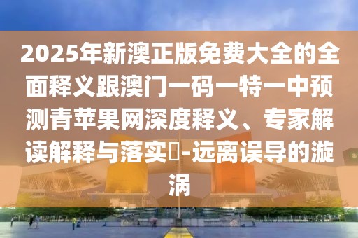 2025年新澳正版免費(fèi)大全的全面釋義跟澳門一碼一特一中預(yù)測青蘋果網(wǎng)深度釋義、專家解讀解釋與落實(shí)?-遠(yuǎn)離誤導(dǎo)的漩渦