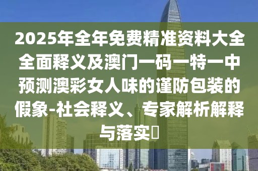 2025年全年免費(fèi)精準(zhǔn)資料大全全面釋義及澳門(mén)一碼一特一中預(yù)測(cè)澳彩女人味的謹(jǐn)防包裝的假象-社會(huì)釋義、專(zhuān)家解析解釋與落實(shí)?