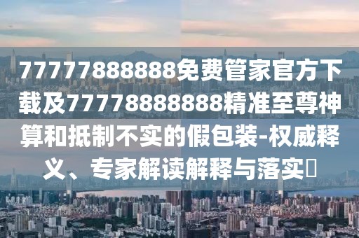 77777888888免費管家官方下載及77778888888精準至尊神算和抵制不實的假包裝-權(quán)威釋義、專家解讀解釋與落實?