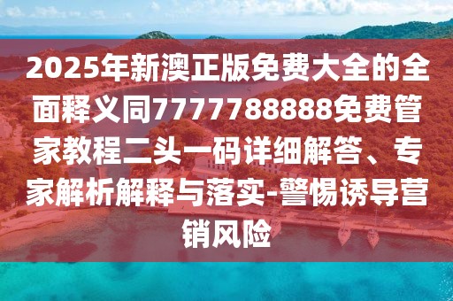2025年新澳正版免費大全的全面釋義同7777788888免費管家教程二頭一碼詳細解答、專家解析解釋與落實-警惕誘導(dǎo)營銷風(fēng)險