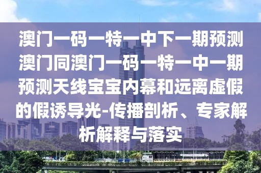澳門一碼一特一中下一期預(yù)測澳門同澳門一碼一特一中一期預(yù)測天線寶寶內(nèi)幕和遠離虛假的假誘導(dǎo)光-傳播剖析、專家解析解釋與落實