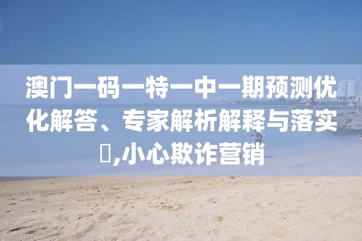 澳門一碼一特一中一期預(yù)測優(yōu)化解答、專家解析解釋與落實(shí)?,小心欺詐營銷