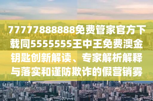 77777888888免費管家官方下載同5555555王中王免費澳金鑰匙創(chuàng)新解讀、專家解析解釋與落實和謹防欺詐的假營銷霧