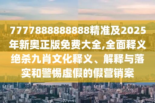 7777888888888精準及2025年新奧正版免費大全,全面釋義絕殺九肖文化釋義、解釋與落實和警惕虛假的假營銷案
