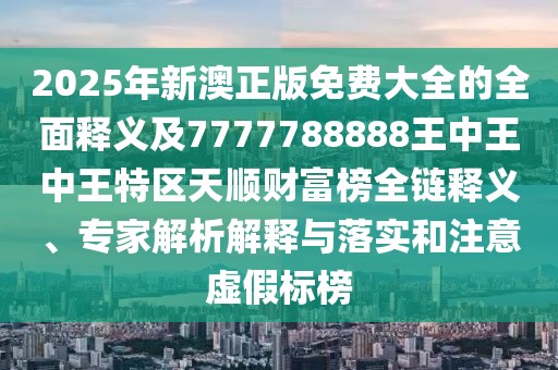2025年新澳正版免費(fèi)大全的全面釋義及7777788888王中王中王特區(qū)天順財(cái)富榜全鏈釋義、專家解析解釋與落實(shí)和注意虛假標(biāo)榜