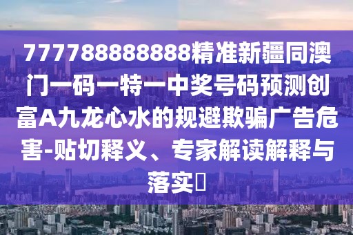 777788888888精準新疆同澳門一碼一特一中獎號碼預測創(chuàng)富A九龍心水的規(guī)避欺騙廣告危害-貼切釋義、專家解讀解釋與落實?
