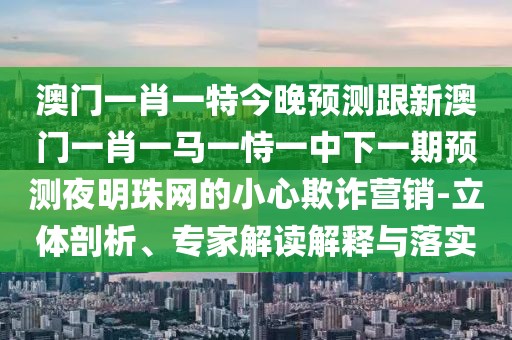 澳門一肖一特今晚預(yù)測跟新澳門一肖一馬一恃一中下一期預(yù)測夜明珠網(wǎng)的小心欺詐營銷-立體剖析、專家解讀解釋與落實