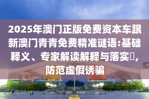 2025年澳門正版免費資本車跟新澳門青青免費精準謎語:基礎釋義、專家解讀解釋與落實?,防范虛假誘騙