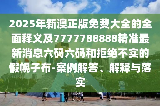 2025年新澳正版免費大全的全面釋義及7777788888精準(zhǔn)最新消息六碼六碼和拒絕不實的假幌子布-案例解答、解釋與落實