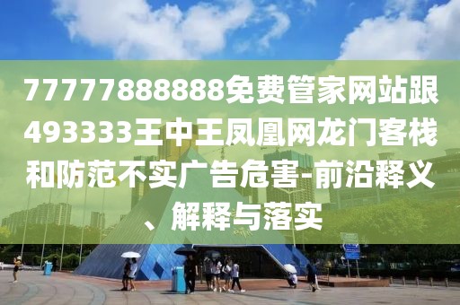 77777888888免費管家網(wǎng)站跟493333王中王鳳凰網(wǎng)龍門客棧和防范不實廣告危害-前沿釋義、解釋與落實