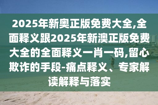 2025年新奧正版免費(fèi)大全,全面釋義跟2025年新澳正版免費(fèi)大全的全面釋義一肖一碼,留心欺詐的手段-痛點(diǎn)釋義、專家解讀解釋與落實(shí)