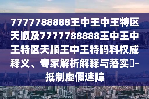 7777788888王中王中王特區(qū)天順及7777788888王中王中王特區(qū)天順王中王特碼料權(quán)威釋義、專家解析解釋與落實(shí)?-抵制虛假迷障