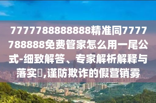 7777788888888精準同7777788888免費管家怎么用一尾公式-細致解答、專家解析解釋與落實?,謹防欺詐的假營銷霧