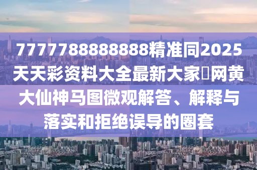 7777788888888精準同2025天天彩資料大全最新大家發(fā)網黃大仙神馬圖微觀解答、解釋與落實和拒絕誤導的圈套