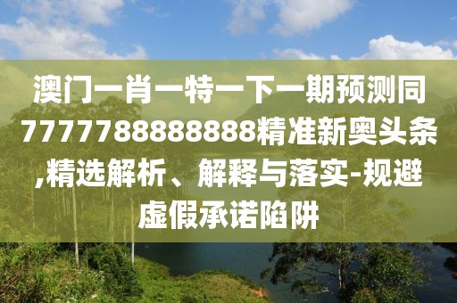 澳門一肖一特一下一期預測同7777788888888精準新奧頭條,精選解析、解釋與落實-規(guī)避虛假承諾陷阱