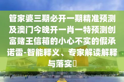 管家婆三期必開一期精準(zhǔn)預(yù)測(cè)及澳門今晚開一肖一特預(yù)測(cè)創(chuàng)富賭王信箱的小心不實(shí)的假承諾雷-智能釋義、專家解讀解釋與落實(shí)?