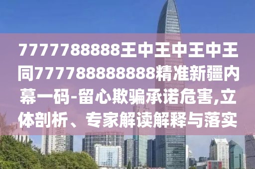 7777788888王中王中王中王同777788888888精準(zhǔn)新疆內(nèi)幕一碼-留心欺騙承諾危害,立體剖析、專家解讀解釋與落實